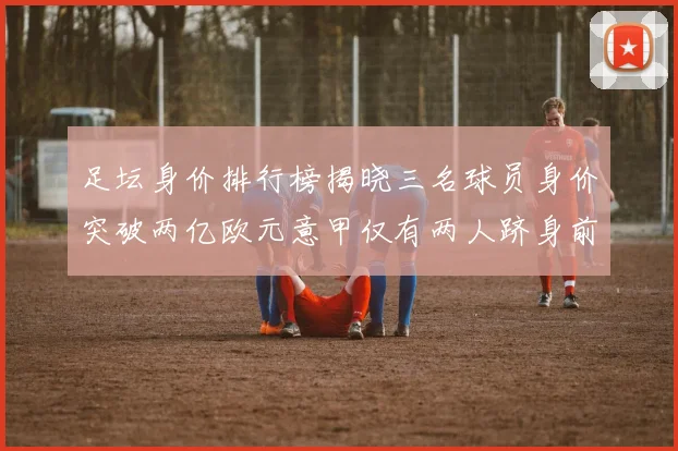 足坛身价排行榜揭晓三名球员身价突破两亿欧元意甲仅有两人跻身前五十